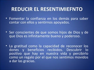 REDUCIR EL RESENTIMIEFNTO
• Fomentar la confianza en los demás para saber
  contar con ellos y sentirnos apoyados.

• Ser conscientes de que somos hijos de Dios y de
  que Dios es infinitamente bueno y poderoso.

• La gratitud como la capacidad de reconocer los
  dones y beneficios recibidos. Descubrir lo
  positivo que hay en nuestra vida y percibirlo
  como un regalo por el que nos sentimos movidos
  a dar las gracias.
 