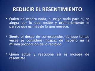 REDUCIR EL RESENTIMIENTO
• Quien no espera nada, ni exige nada para sí, se
  alegra por lo que recibe y ordinariamente le
  parece que es más de lo que merece.

• Siente el deseo de corresponder, aunque tantas
  veces se considere incapaz de hacerlo en la
  misma proporción de lo recibido.

• Quien actúa y reacciona así es incapaz de
  resentirse.
 