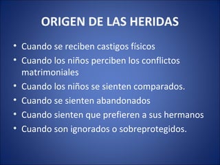 ORIGEN DE LAS HERIDAS
• Cuando se reciben castigos físicos
• Cuando los niños perciben los conflictos
  matrimoniales
• Cuando los niños se sienten comparados.
• Cuando se sienten abandonados
• Cuando sienten que prefieren a sus hermanos
• Cuando son ignorados o sobreprotegidos.
 