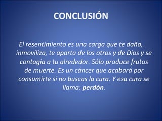 CONCLUSIÓN

 El resentimiento es una carga que te daña,
inmoviliza, te aparta de los otros y de Dios y se
  contagia a tu alrededor. Sólo produce frutos
   de muerte. Es un cáncer que acabará por
 consumirte si no buscas la cura. Y esa cura se
                 llama: perdón.
 