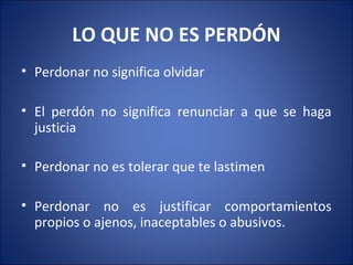 LO QUE NO ES PERDÓN
• Perdonar no significa olvidar

• El perdón no significa renunciar a que se haga
  justicia

• Perdonar no es tolerar que te lastimen

• Perdonar no es justificar comportamientos
  propios o ajenos, inaceptables o abusivos.
 