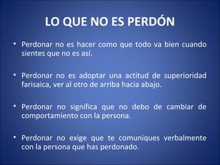 LO QUE NO ES PERDÓN
• Perdonar no es hacer como que todo va bien cuando
  sientes que no es así.

• Perdonar no es adoptar una actitud de superioridad
  farisaica, ver al otro de arriba hacia abajo.

• Perdonar no significa que no debo de cambiar de
  comportamiento con la persona.

• Perdonar no exige que te comuniques verbalmente
  con la persona que has perdonado.
 