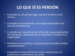 LO QUE SÍ ES PERDÓN
• El perdón es, en primer lugar, hacerse el favor a uno
  mismo.

• El perdón es una decisión, no es algo espontáneo sino
  querido previamente.

• Es decidir ver más allá de los límites de la personalidad de
  otra persona, y apreciarla en su conjunto y no sólo en su
  negatividad.

• Perdonar es un camino, un proceso que nos pide cambiar
  constantemente

• El perdón es mirar de frente al mal, reconocerlo, no
  justificarlo, y enfrentarlo con amor.
 