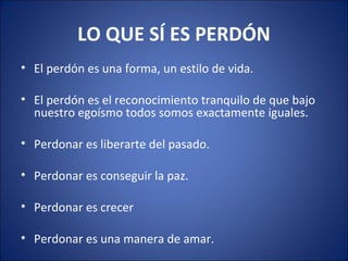 LO QUE SÍ ES PERDÓN
• El perdón es una forma, un estilo de vida.

• El perdón es el reconocimiento tranquilo de que bajo
  nuestro egoísmo todos somos exactamente iguales.

• Perdonar es liberarte del pasado.

• Perdonar es conseguir la paz.

• Perdonar es crecer

• Perdonar es una manera de amar.
 