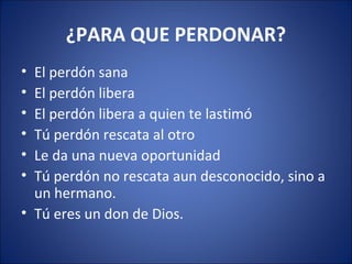 ¿PARA QUE PERDONAR?
• El perdón sana
• El perdón libera
• El perdón libera a quien te lastimó
• Tú perdón rescata al otro
• Le da una nueva oportunidad
• Tú perdón no rescata aun desconocido, sino a
  un hermano.
• Tú eres un don de Dios.
 