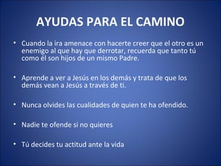 AYUDAS PARA EL CAMINO
• Cuando la ira amenace con hacerte creer que el otro es un
  enemigo al que hay que derrotar, recuerda que tanto tú
  como él son hijos de un mismo Padre.

• Aprende a ver a Jesús en los demás y trata de que los
  demás vean a Jesús a través de ti.

• Nunca olvides las cualidades de quien te ha ofendido.

• Nadie te ofende si no quieres

• Tú decides tu actitud ante la vida
 