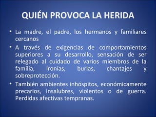 QUIÉN PROVOCA LA HERIDA
• La madre, el padre, los hermanos y familiares
  cercanos
• A través de exigencias de comportamientos
  superiores a su desarrollo, sensación de ser
  relegado al cuidado de varios miembros de la
  familia,    ironías,   burlas,   chantajes  y
  sobreprotección.
• También ambientes inhóspitos, económicamente
  precarios, insalubres, violentos o de guerra.
  Perdidas afectivas tempranas.
 