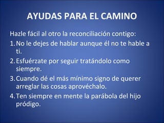 AYUDAS PARA EL CAMINO
Hazle fácil al otro la reconciliación contigo:
1.No le dejes de hablar aunque él no te hable a
  ti.
2.Esfuérzate por seguir tratándolo como
  siempre.
3.Cuando dé el más mínimo signo de querer
  arreglar las cosas aprovéchalo.
4.Ten siempre en mente la parábola del hijo
  pródigo.
 
