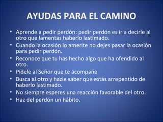 AYUDAS PARA EL CAMINO
• Aprende a pedir perdón: pedir perdón es ir a decirle al
  otro que lamentas haberlo lastimado.
• Cuando la ocasión lo amerite no dejes pasar la ocasión
  para pedir perdón.
• Reconoce que tu has hecho algo que ha ofendido al
  otro.
• Pídele al Señor que te acompañe
• Busca al otro y hazle saber que estás arrepentido de
  haberlo lastimado.
• No siempre esperes una reacción favorable del otro.
• Haz del perdón un hábito.
 