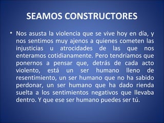 SEAMOS CONSTRUCTORES
• Nos asusta la violencia que se vive hoy en día, y
  nos sentimos muy ajenos a quienes cometen las
  injusticias u atrocidades de las que nos
  enteramos cotidianamente. Pero tendríamos que
  ponernos a pensar que, detrás de cada acto
  violento, está un ser humano lleno de
  resentimiento, un ser humano que no ha sabido
  perdonar, un ser humano que ha dado rienda
  suelta a los sentimientos negativos que llevaba
  dentro. Y que ese ser humano puedes ser tú.
 
