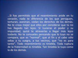 …Si has permitido que el resentimiento anide en tu
corazón, nada te diferencia de los que persiguen,
torturan, asesinan, violan los derechos de los demás.
No te creas mejor que ellos por considerar que tú no
has llegado tan lejos. Si tuvieras el poder y su
impunidad, quizá te atreverías a llegar más lejos
todavía. No te consueles pensando que lo tuyo no se
compara, que es “normal”, que al fin y al cabo sólo
odias a tu suegra, a tus vecinos, que “no es para
tanto”. Todo resentimiento es tiniebla. Toda ruptura
de la fraternidad es tiniebla. Tan tiniebla la tuya como
la de los demás.
 