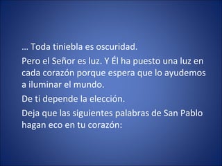… Toda tiniebla es oscuridad.
Pero el Señor es luz. Y Él ha puesto una luz en
cada corazón porque espera que lo ayudemos
a iluminar el mundo.
De ti depende la elección.
Deja que las siguientes palabras de San Pablo
hagan eco en tu corazón:
 