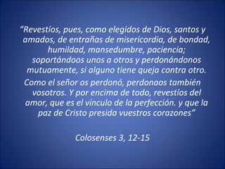 “Revestíos, pues, como elegidos de Dios, santos y
 amados, de entrañas de misericordia, de bondad,
       humildad, mansedumbre, paciencia;
   soportándoos unos a otros y perdonándonos
  mutuamente, si alguno tiene queja contra otro.
 Como el señor os perdonó, perdonaos también
   vosotros. Y por encima de todo, revestíos del
 amor, que es el vínculo de la perfección. y que la
    paz de Cristo presida vuestros corazones”

              Colosenses 3, 12-15
 