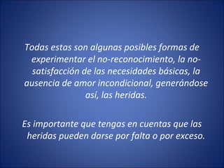 Todas estas son algunas posibles formas de
 experimentar el no-reconocimiento, la no-
  satisfacción de las necesidades básicas, la
ausencia de amor incondicional, generándose
                así, las heridas.

Es importante que tengas en cuentas que las
 heridas pueden darse por falta o por exceso.
 
