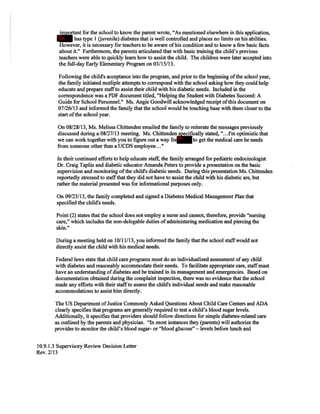 important for the school to know the parent wrote, "As mentioned elsewhere in this application,
has type I (juvenile) diabetes that is well controlled and places no limits on his abilities.
However, it is necessary for teachers to be aware ofhis condition and to know a few basic facts
about it." Furthermore, the parents articulated that with basic training the child's previous
teachers were able to quickly learn how to assist the child. The children were later accepted into
the full-day Early Elementary Program on 03/15/13.
Following the child's acceptance into the program, and prior to the beginning ofthe school year,
the family initiated mutliple attempts to correspond with the school asking how they could help
educate and prepare staffto assist their child with his diabetic needs. Included in the
correspondence was a PDF document titled, "Helping the Student with Diabetes Succeed: A
Guide for School Personnel." Ms. Angie Goodwill acknowledged receipt ofthis document on
07/26/13 and informed the family that the school would be touching base with them closer to the
start ofthe school year.
On 08/28/13, Ms. Melissa Chittenden emailed the family to reiterate the messages previously
discussed during a 08/27/13 meeting. Ms. Chittenden specifically stated, "...I'm optimistic that
we can work together with you to figure out a way for to get the medical care he needs
from someone other than a UCDS employee..."
In their continued efforts to help educate staff, the family arranged for pediatric endocinologist
Dr. Craig Taplin and diabetic educator Amanda Peters to provide a presentation on the basic
supervision and monitoring ofthe child's diabetic needs. During this presentation Ms. Chittenden
reportedly stressed to staffthat they did not have to assist the child with his diabetic are, but
rather the material presented was for informational purposes only.
On 09/23/13, the family completed and signed a Diabetes Medical Management Plan that
specified the child's needs.
Point (2) states that the school does not employ a nurse and cannot, therefore, provide "nursing
care," which includes the non-delegable duties ofadministering medication and piercing the
skin."
During a meeting held on 10/11/13, you informed the family that the school staffwould not
directly assist the child with his medical needs.
Federal laws state that child care programs must do an individualized assessment ofany child
with diabetes and reasonably accommodate their needs. To facilitate appropriate care, staffmust
have an understanding ofdiabetes and be trained in its management and emergencies. Based on
documentation obtained during the complaint inspection, there was no evidence that the school
made any efforts with their staffto assess the child's individual needs and make
accommodations to assist him directly.
The US Department ofJustice Commonly Asked Questions About Child Care Centers and ADA
clearly specifies that programs are generally required to test a child's blood sugar levels.
Additionally, it specifies that providers should follow directions for simple diabetes-related care
as outlined by the parents and physician. "In most instances they (parents) will authorize the
provider to monitor the child's blood sugar- or "blood glucose" - levels before lunch and
10.9.l.3 Supervisory Review Decision Letter
Rev. 2/13
3h
3h
3h
 