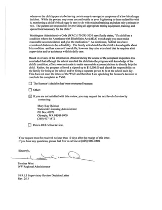 whenever the child appears to be having certain easy-to-recognize symptoms ofa low blood sugar
incident. While the process may seem uncomfortable or even frightening to those unfamiliar with
it, monitoring a child's blood sugar is easy to do with minimal training and takes only a minute or
two. The parents are responsible for providing all appropriate testing equipment, training, and
special food necessary for the child."
Washington Administrative Code (WAC) 170-295-3050 specifically states, "Ifa child has a
condition where the Americans with Disabilities Act (ADA) would apply you must make
reasonable accommodation and give the medication." As mentioned, Federal laws have
considered diabetes to be a disability. The family articulated that the child is knowlegable about
his condition and has some self care skills, however they also articulated that he requires adult
supervision and/or assistance with his daily care.
Based on review ofthe information obtained during the course ofthe complaint inspection it is
concluded that although the school enrolled the child into the program with knowledge ofthe
child's condition, efforts were not made to make reasonable accommodations to directly help the
child. Rather, the program offerred a stipend up to $10,000.00 and placed the responsibility on
the family for being at the school and/or hiring a separate person to be at the school each day.
This does not meet the intent ofthe WAC and therefore I am upholding the licensor's decision to
conclude the complaint as Valid.
D The licensor's decision has been overturned because:
D Other:
IZI Ifyou are not satisfied with this review, you may request the next level ofreview by
contacting:
Mary Kay Quinlan
Statewide Licensing Administrator
PO Box40970
Olympia, WA 98504-0970
(360) 407-1972
D This is DEL's final review.
Your request must be received no later than 10 days after the receipt ofthis letter.
Ifyou have any questions, please feel free to call me at:(425) 590-3102
Sincerely,
....
Heather West
NW Regional Administrator
10.9.1.3 Supervisory Review Decision Letter
Rev. 2/13
 