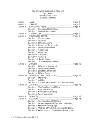1 of 22 Approved January 26, 2014
DEL REY NEIGHBORHOOD COUNCIL
BY-LAWS
Approved January 26, 2014
Table of Contents
Article I NAME Page 3
Article II PURPOSE Page 3
Article III BOUNDARIES Page Page 4
Section 1: Boundary Description
Section 2: Internal Boundaries
Article IV STAKEHOLDER Page 5
Article V GOVERNING BOARD Page 6
Section 1: Composition
Section 2: Quorum
Section 3: Official Actions
Section 4: Terms and Term Limits
Section 5: Duties and Powers
Section 6: Vacancies
Section 7: Absences
Section 8: Censure
Section 9: Removal
Section 10: Resignation
Section 11: Community Outreach
Article VI OFFICERS Page 10
Section 1: Officers of the Board
Section 2: Duties and Powers
Section 3: Selection of Officers
Section 4: Officer Terms
Article VII COMMITTEES AND THEIR DUTIES Page 11
Section 1: Standing
Section 2: Ad Hoc
Section 3: Committee Creation and Authorization
Article VIII MEETINGS Page 13
Section 1: Meeting Time and Place
Section 2: Agenda Setting
Section 3: Notifications/Postings
Section 4: Reconsideration
Article IX FINANCES Page 15
Article X ELECTIONS Page 16
Section 1: Administration of Election
Section 2: Governing Board Structure and Voting
Section 3: Minimum Voting Age
Section 4: Method of Verifying Stakeholder Status
Section 5: Restrictions on Candidates Running for
 