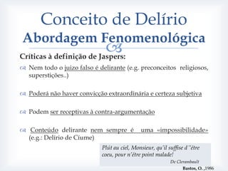 Conceito de Delírio
Abordagem Fenomenológica
                          
Críticas à definição de Jaspers:
 Nem todo o juizo falso é delirante (e.g. preconceitos religiosos,
  superstições..)

 Poderá não haver convicção extraordinária e certeza subjetiva

 Podem ser receptivas à contra-argumentação

 Conteúdo delirante nem sempre é             uma «impossibilidade»
  (e.g.: Delírio de Cíume)
                             Plút au ciel, Monsieur, qu’il suffise d´’étre
                             coeu, pour n’étre point malade!
                                                            De Clerambault
                                                                  Bastos, O. ,1986
 