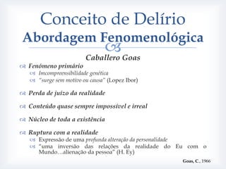 Conceito de Delírio
Abordagem Fenomenológica
                            Goas
                        Caballero
 Fenómeno primário
    Imcompreensibilidade genética
    “surge sem motivo ou causa” (Lopez Ibor)

 Perda de juízo da realidade

 Conteúdo quase sempre impossível e irreal

 Núcleo de toda a existência

 Ruptura com a realidade
    Expressão de uma profunda alteração da personalidade
    “uma inversão das relações da realidade do Eu com o
     Mundo…alienação da pessoa” (H. Ey)
                                                 Goas, C., 1966
 