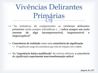 Vivências Delirantes
           Primárias
              
 “As tentativas de compreender as vivências delirantes
  primárias serão sempre infrutíferas (…) sobra sempre um resto
  enorme de algo incompreensível, inapreensível e
  imperceptível”

 Consciência de realidade como uma consciência de significação
    O significado surge da consciência que está em relação com o objeto


 Na "experiência básica modificada" da vivência delirante, a consciência
  de significação experimenta uma transformação radical




                                                                       Jaspers, K.,1987
 