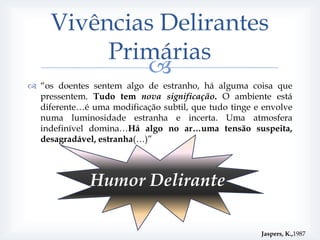 Vivências Delirantes
          Primárias
             
 “os doentes sentem algo de estranho, há alguma coisa que
  pressentem. Tudo tem nova significação. O ambiente está
  diferente…é uma modificação subtil, que tudo tinge e envolve
  numa luminosidade estranha e incerta. Uma atmosfera
  indefinível domina…Há algo no ar…uma tensão suspeita,
  desagradável, estranha(…)”



              Humor Delirante

                                                      Jaspers, K.,1987
 
