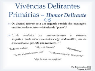 Vivências Delirantes
Primárias – Humor Delirante
           
 Os doentes referem-se a um segundo sentido das mensagens
  ou atitudes dos outros – vivências de “posto”.1


 “…são     assaltados     por    pressentimentos  e    obscuras
  suspeitas…Nada mais é como dantes, é algo de dramático, mas não
  ainda conhecido, que está por acontecer…” 2
                      “Algo está diferente”




                     “algo de novo está surgindo”


                                                    1Pio   de Abreu, J.L., 1994
                                                              2Jaspers, K.,1987
 