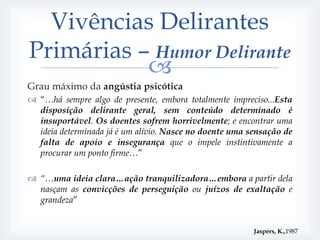 Vivências Delirantes
Primárias – Humor Delirante
           
Grau máximo da angústia psicótica
 “…há sempre algo de presente, embora totalmente impreciso...Esta
  disposição delirante geral, sem conteúdo determinado é
  insuportável. Os doentes sofrem horrivelmente; e encontrar uma
  ideia determinada já é um alívio. Nasce no doente uma sensação de
  falta de apoio e insegurança que o impele instintivamente a
  procurar um ponto firme…”

 “…uma ideia clara…ação tranquilizadora…embora a partir dela
  nasçam as convicções de perseguição ou juízos de exaltação e
  grandeza”


                                                         Jaspers, K.,1987
 