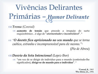 Vivências Delirantes
Primárias – Humor Delirante
           
 Trema (Conrad)
   aumento de tensão que precede a irrupção do surto
    esquizofrénico…é algo de “atormentador e incontrolável”. 1

 “O doente fica aprisionado no seu mundo que se torna
  caótico, estranho e incompreensível para ele mesmo.”2
                                               (Pio de Abreu)

 Desvio da Seta Intencional (Lopez-Ibor)
   “em vez de se dirigir do indivíduo para o mundo (conferindo-lhe
    significados), dirige-se do mundo para o indivíduo”. 2

                                                          1Conrad,  K., 1963
                                                       2Pio Abreu, J.L., 1994
 