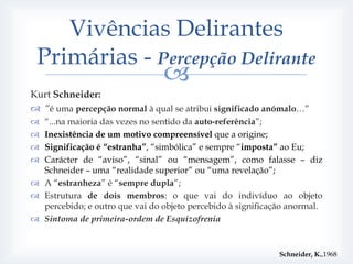 Vivências Delirantes
 Primárias - Percepção Delirante
                                
Kurt Schneider:
 “é uma percepção normal à qual se atribui significado anómalo…”
 “...na maioria das vezes no sentido da auto-referência”;
 Inexistência de um motivo compreensível que a origine;
 Significação é “estranha”, “simbólica” e sempre “imposta” ao Eu;
 Carácter de “aviso”, “sinal” ou “mensagem”, como falasse – diz
  Schneider – uma “realidade superior” ou “uma revelação”;
 A “estranheza” é “sempre dupla”;
 Estrutura de dois membros: o que vai do indivíduo ao objeto
  percebido; e outro que vai do objeto percebido à significação anormal.
 Sintoma de primeira-ordem de Esquizofrenia


                                                             Schneider, K.,1968
 