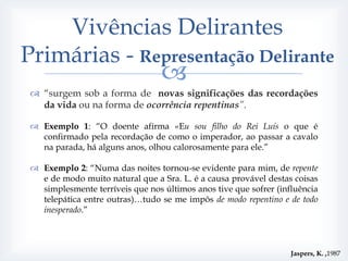 Vivências Delirantes
Primárias - Representação Delirante
                                  
  “surgem sob a forma de novas significações das recordações
   da vida ou na forma de ocorrência repentinas”.

  Exemplo 1: “O doente afirma «Eu sou filho do Rei Luís o que é
   confirmado pela recordação de como o imperador, ao passar a cavalo
   na parada, há alguns anos, olhou calorosamente para ele.”

  Exemplo 2: “Numa das noites tornou-se evidente para mim, de repente
   e de modo muito natural que a Sra. L. é a causa provável destas coisas
   simplesmente terríveis que nos últimos anos tive que sofrer (influência
   telepática entre outras)…tudo se me impôs de modo repentino e de todo
   inesperado.”



                                                                   Jaspers, K. ,1987
 
