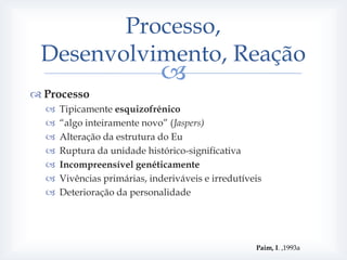 Processo,
 Desenvolvimento, Reação
                              
 Processo
     Tipicamente esquizofrénico
     “algo inteiramente novo” (Jaspers)
     Alteração da estrutura do Eu
     Ruptura da unidade histórico-significativa
     Incompreensível genéticamente
     Vivências primárias, inderiváveis e irredutíveis
     Deterioração da personalidade




                                                    Paim, I. ,1993a
 