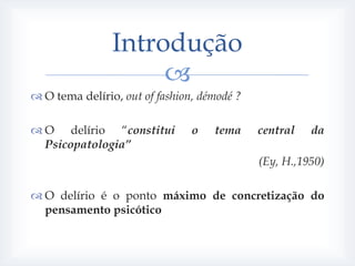 Introdução
                     
 O tema delírio, out of fashion, démodé ?

 O delírio “constitui          o   tema     central   da
  Psicopatologia”
                                             (Ey, H.,1950)

 O delírio é o ponto máximo de concretização do
  pensamento psicótico
 