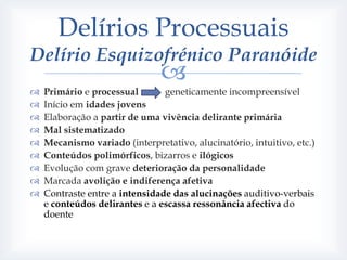Delírios Processuais
Delírio Esquizofrénico Paranóide
                                
   Primário e processual       geneticamente incompreensível
   Início em idades jovens
   Elaboração a partir de uma vivência delirante primária
   Mal sistematizado
   Mecanismo variado (interpretativo, alucinatório, intuitivo, etc.)
   Conteúdos polimórficos, bizarros e ilógicos
   Evolução com grave deterioração da personalidade
   Marcada avolição e indiferença afetiva
   Contraste entre a intensidade das alucinações auditivo-verbais
    e conteúdos delirantes e a escassa ressonância afectiva do
    doente
 