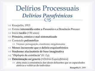 Delírios Processuais
             Delírios Parafrénicos
                                 
   Kraepelin, 1913
   Forma intermédia entre a Paranóia e a Demência Precoce
   Início tardio (>30 anos)
   Primário, crónico e mal sistematizado
   Conteúdo polimórfico
     3 temas: perseguição, erostismo, megalomania
   Menos incoerente que o delírio esquizofrénico
   Síndrome alucinatório de base imaginativa
   “Diplopía da existência“(H. Ey).
   Deterioração sui generis (<Delírio Esquizofrénico)
     afeta mais a consistência das ideais delirantes que as capacidades
      afetivas e volitivas do indivíduo
                                                          Kraepelin, E. ,2005
 