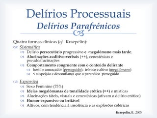 Delírios Processuais
             Delírios Parafrénicos
                                   
Quatro formas clínicas (cf. Kraepelin):
 Sistemática
    Delírio persecutório progressivo e megalómano mais tarde.
    Alucinações auditivo-verbais (++), cenestésicas e
     pseudoalucinações
    Comportamento congruente com o conteúdo delirante
        hostil e ameaçador (perseguido); irónico e altivo (megalómano)
        < suspeição e desconfiança que o paranóico perseguido

 Expansiva
      Sexo Feminino (75%)
      Ideias megalómanas de tonalidade erótica (++) e místicas
      Alucinações táteis, visuais e cenestésicas (ativam o delírio erótico)
      Humor expansivo ou irritável
      Altivos, com tendência à insolência e as explosões coléricas
                                                             Kraepelin, E. ,2005
 