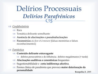 Delírios Processuais
             Delírios Parafrénicos
                                    
 Confabulatória
      Rara
      Temática delirante semelhante
      Ausência de alucinações e pseudoalucinações
      Paramnésias au fure et à mesure (falsas-memórias e falsos
       reconhecimentos)

 Fantástica
    Conteúdo delirante extravagante
        delírios persecutórios e de influência; delírios megalómanos (+ tarde)
    Alucinações auditivas e cenestésicas frequentes
    Sugestionabilidade e certa indiferença afectiva.
    Forma clínica de parafrenia que provoca maior deterioração da
     personalidade
                                                                  Kraepelin, E. ,2005
 