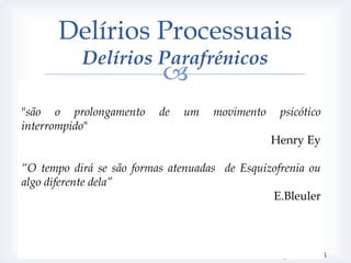 Delírios Processuais
                Delírios Parafrénicos
                                      
   Confabulatória
"são oRara
          prolongamento de um movimento                               psicótico
      Temática delirante semelhante
interrompido" de alucinações e pseudoalucinações
      Ausência
                                                               Henry
       Paramnésias au fure et à mesure (falsas-memórias e falsos             Ey
        reconhecimentos)
“O tempo dirá se são formas atenuadas de Esquizofrenia ou
   Fantástica
algo diferente dela”
      Conteúdo delirante extravagante
                                                                     E.Bleuler
          delírios persecutórios e de influência; delírios megalómanos (+ tarde)
       Alucinações auditivas e cenestésicas frequentes
       Sugestionabilidade e certa indiferença afectiva.
       Forma clínica de parafrenia que provoca maior deterioração da
        personalidade
                                                                  Kraepelin, E. ,2005
 