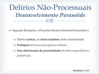 Delírios Não-Processuais
     Desenvolvimento Paranóide
                              
 Segundo Kraepelin, a Paranóia (DesenvolvimentoParanóide) é:


    Delírio crónico, de início insidioso, bem sistematizado

    Endógeno (≠ psicoses psicogénicas reativas)

    Sem deterioração da personalidade (≠ delírio esquizofrénico e
      parafrénico)




                                                    Kraepelin, E. ,2007
 