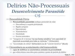 Delírios Não-Processuais
     Desenvolvimento Paranóide
 Personalidade Prévia
                                   
    Personalidade paranóide (enfoque paranóide da vida)
         Desconfiança e suspeita permanente
         Rigidez psíquica
         Egocentrismo
         Autoreferência
         Hostilidade
         Escassa autocrítica
    “inseguras de si mesmas”na sua forma sensitiva "com capacidade de
     impressão aumentada para todas as vivências.” ( Schneider)
    “necessitadas de estima” (Schneider) ou de “carácter histérico” (Kock)
 Circunstância ou acontecimento vital transcendente
    capaz de mobilizar as características anómalas da personalidade
    que sobrevalorize uma ideia para constitui o ponto de partida do delírio
                                                                           Goas, C., 1966
 