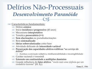 Delírios Não-Processuais
    Desenvolvimento Paranóide
                                    
 Características fundamentais:
      Delírio crónico
      Início insidioso e progressivo (40 anos)
      Mecanismo interpretativo
      Temática persecutória (++)
      Sem alucinações ou pseudoalucinações
      Bem sistematizado
      Ideias sobrevalorizadas como base
      Atividade delirante de intensidade variável
      Preservação das capacidades afetivo-volitivas “ao serviço do
       delírio”
        Acentua a convicção subjetiva, ininfluenciabilidade e incorrigibilidade
    Caráter racional e verosímil
    Extensão em continuidade a múltiplos domínios
    Grande influência do fator afetivo: “muito mais uma sinfonia que um
     verdadeiro teorema” (H. Ey)
                                                                         Goas, C., 1966
 