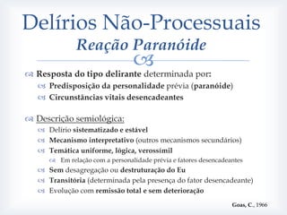 Delírios Não-Processuais
              Reação Paranóide
                          
 Resposta do tipo delirante determinada por:
    Predisposição da personalidade prévia (paranóide)
    Circunstâncias vitais desencadeantes

 Descrição semiológica:
    Delírio sistematizado e estável
    Mecanismo interpretativo (outros mecanismos secundários)
    Temática uniforme, lógica, verossímil
       Em relação com a personalidade prévia e fatores desencadeantes
    Sem desagregação ou destruturação do Eu
    Transitória (determinada pela presença do fator desencadeante)
    Evolução com remissão total e sem deterioração
                                                                  Goas, C., 1966
 