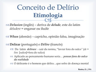 Conceito de Delírio
                      Etimologia
                               
 Delusion (inglês) – deriva de delude, este do latim
  deludere = enganar ou iludir

 Whan (alemão) – capricho, opinião falsa, imaginação

 Delírar (português) e Délire (francês)
   Do latim delirare - sair da norma, “lavrar fora do sulco” (de +
     lira [sulco]=fora do sulco)
    Aplicado ao pensamento humano seria… pensar fora do sulco
     da realidade
    O delirante é o homem que delira…que sofre de doença mental

                                                          Bastos, O. ,1986
 
