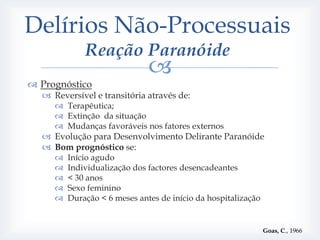 Delírios Não-Processuais
             Reação Paranóide
                              
 Prognóstico
   Reversível e transitória através de:
      Terapêutica;
      Extinção da situação
      Mudanças favoráveis nos fatores externos
   Evolução para Desenvolvimento Delirante Paranóide
   Bom prognóstico se:
        Início agudo
        Individualização dos factores desencadeantes
        < 30 anos
        Sexo feminino
        Duração < 6 meses antes de início da hospitalização


                                                               Goas, C., 1966
 