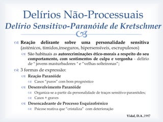 Delírios Não-Processuais
Delírio Sensitivo-Paranóide de Kretschmer
                                    
   Reação delirante sobre uma personalidade sensitiva
    (asténicos, tímidos,inseguros, hipersensíveis, escrupulosos)
      São habituais as autorecriminações ético-morais a respeito do seu
       comportamento, com sentimentos de culpa e vergonha - delírio
       de " jovens masturbadores " e “velhas solteironas“;
   3 formas de expressão:
      Reação Paranóide
         Casos “puros” com bom prognóstico
      Desenvolvimento Paranóide
         Organiza-se a partir da personalidade de traços sensitivo-paranóides;
         Casos + graves
      Desencadeante de Processo Esquizofrénico
         Psicose reativa que “cristaliza” com deterioração
                                                                   Vidal, D.A.,1997
 