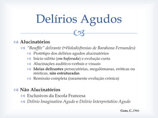 Delírios Agudos
                 
 Alucinatórios
   “Bouffée” delirante (≈Holodisfrenias de Barahona Fernandes)
      Protótipo dos delírios agudos alucinatórios
      Início súbito (em baforada) e evolução curta
      Alucinações auditivo-verbais e visuais
      Ideias delirantes persecutórias, megalómanas, eróticas ou
       místicas, não estruturadas
      Remissão completa (raramente evolução crónica)

 Não Alucinatórios
   Exclusivos da Escola Francesa
   Delírio Imaginativo Agudo e Delírio Interpretativo Agudo

                                                        Goas, C.,1966
 