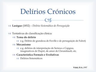 Delírios Crónicos
                  
 Lasègue (1852) – Delírio Sistemático de Perseguição

 Tentativas de classificação clínica:
   Tema do delírio
        e.g. Delírio de grandeza de Foville e de perseguição de Falret)
    Mecanismo
        e.g. delírios de interpretação de Serieux e Capgras,
         imaginativos de Dupré, de amor de Clerambault, etc.
    Característica Formais e Evolutivas
        Delírios Sistemáticos


                                                            Vidal, D.A.,1997
 