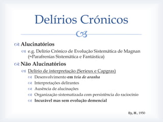 Delírios Crónicos
                 
 Alucinatórios
   e.g. Delírio Crónico de Evolução Sistemática de Magnan
    (≈Parafrenias Sistemática e Fantástica)
 Não Alucinatórios
   Delírio de interpretação (Serieux e Capgras)
        Desenvolvimento em teia de aranha
        Interpretações delirantes
        Ausência de alucinações
        Organização sistematizada com persistência do raciocínio
        Incurável mas sem evolução demencial


                                                           Ey, H., 1950
 