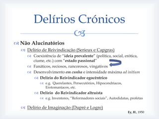 Delírios Crónicos
                
 Não Alucinatórios
   Delírio de Reivindicação (Serieux e Capgras)
      Coexistência de “ideia prevalente” (política, social, erótica,
       cíume, etc.) com “estado passional”
      Fanáticos, reciosos, rancorosos, vingativos
      Desenvolvimento em cunha e intensidade máxima ad initium
        Delírio do Reivindicador egocêntrico
             e.g. Querelantes, Persecutórios, Hipocondríacos,
              Erotomaníacos, etc.
          Delírio do Reivindicador altruísta
             e.g. Inventores, “Reformadores sociais”, Autodidatas, profetas

   Delírio de Imaginação (Dupré e Logre)
                                                                  Ey, H., 1950
 