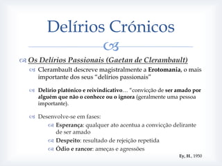 Delírios Crónicos
                
 Os Delírios Passionais (Gaetan de Clerambault)
   Clerambault descreve magistralmente a Erotomania, o mais
    importante dos seus “delírios passionais”

   Delírio platónico e reivindicativo… “convicção de ser amado por
    alguém que não o conhece ou o ignora (geralmente uma pessoa
    importante).

   Desenvolve-se em fases:
        Esperança: qualquer ato acentua a convicção delirante
          de ser amado
        Despeito: resultado de rejeição repetida
        Ódio e rancor: ameças e agressões
                                                          Ey, H., 1950
 