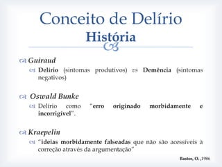 Conceito de Delírio
                     História
                          
 Guiraud
   Delírio (sintomas produtivos) vs Demência (sintomas
    negativos)


 Oswald Bunke
   Delírio como     “erro   originado   morbidamente        e
    incorrigível”.


 Kraepelin
   “ideias morbidamente falseadas que não são acessíveis à
    correção através da argumentação”
                                                   Bastos, O. ,1986
 